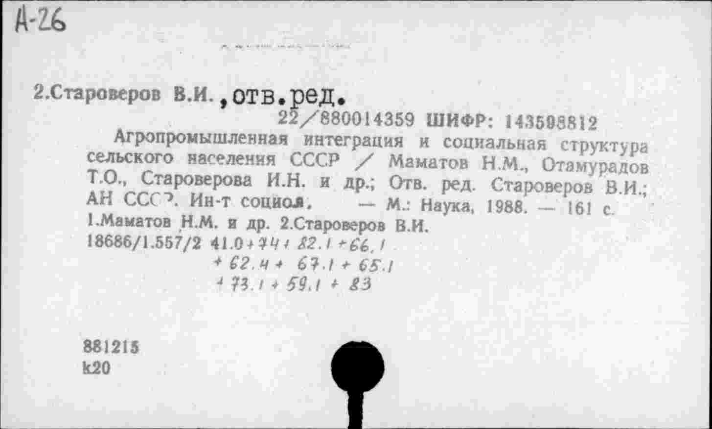 ﻿А-г&
2.Староверов В.И., ОТВ.рвД.
22/880014359 ШИФР: 143598812
Агропромышленная интеграция и социальная структура сельского населения СССР / Манатов Н.М., Отамурадов Т.О., Староверова И.Н. и др.; Отв. ред. Староверов В.И • АН СССЛ Ин-т социал. — м.: Наука, 1988. — 161 с 1.Манатов Н.М. и др. 2.Староверов В.И.
18686/1.557/2 41.0/14* £2.1 +£6,1
+ С2.Ч / 61.1 + 65 !
■» 73./ + 59.! /
881215 к20